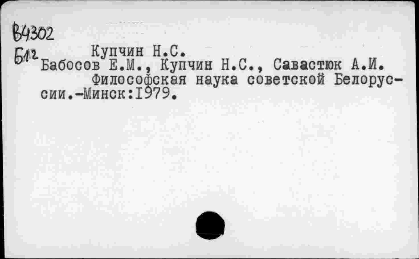 ﻿Ш02
гл г Купчин Н.С.
° Бабосов Е.М., Купчин Н.С., Савастюк А.И.
Философская наука советской Белоруссии. -Минск:1979.